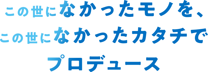 この世になかったモノを、この世になかったカタチでプロデュース